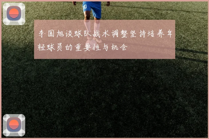 李国旭谈球队战术调整坚持培养年轻球员的重要性与机会