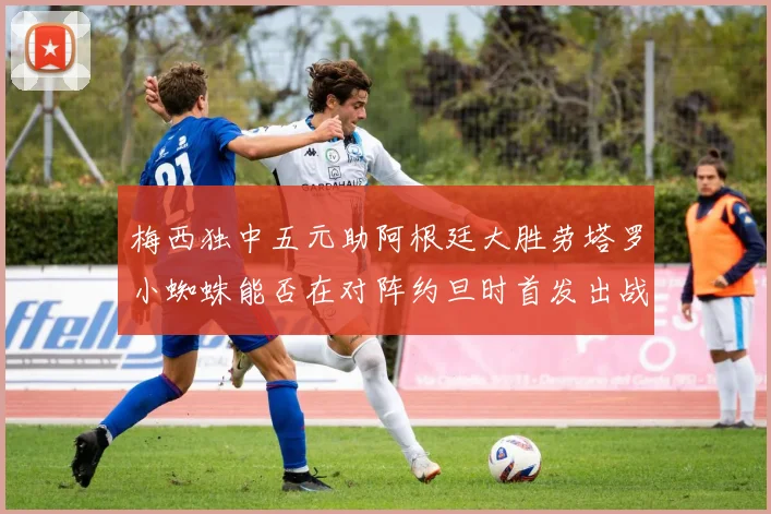 梅西独中五元助阿根廷大胜劳塔罗小蜘蛛能否在对阵约旦时首发出战