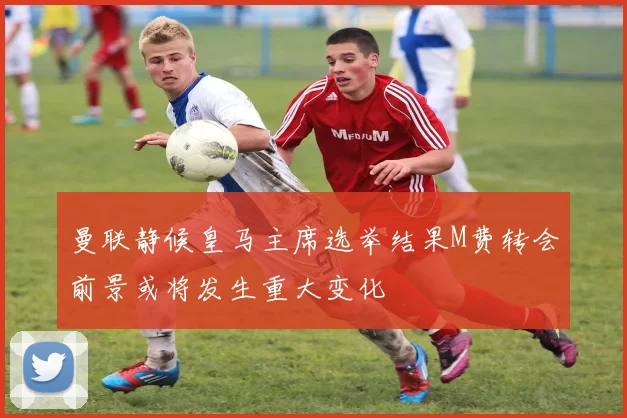曼联静候皇马主席选举结果M费转会前景或将发生重大变化