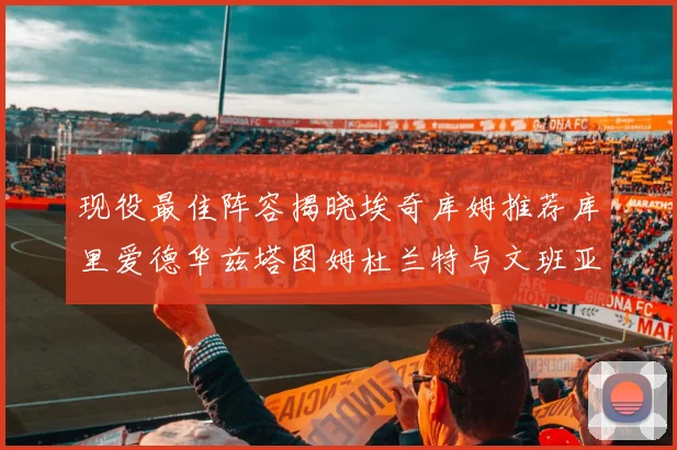 现役最佳阵容揭晓埃奇库姆推荐库里爱德华兹塔图姆杜兰特与文班亚马
