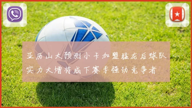 亚历山大预测小卡加盟猛龙后球队实力大增将成下赛季强劲竞争者