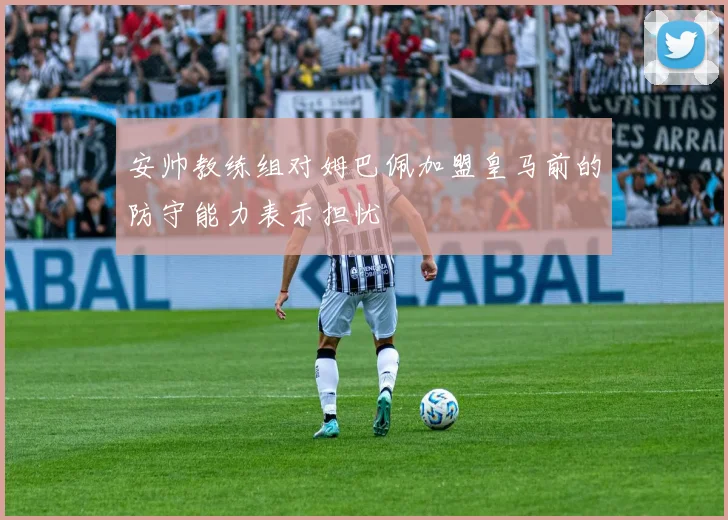 安帅教练组对姆巴佩加盟皇马前的防守能力表示担忧