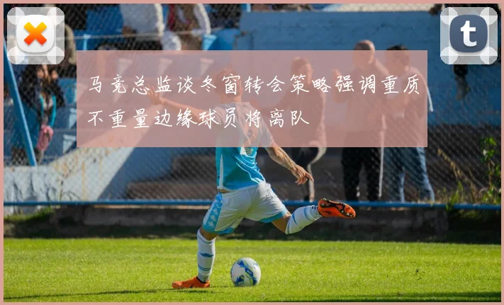 马竞总监谈冬窗转会策略强调重质不重量边缘球员将离队
