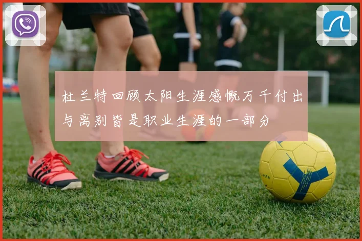 杜兰特回顾太阳生涯感慨万千付出与离别皆是职业生涯的一部分