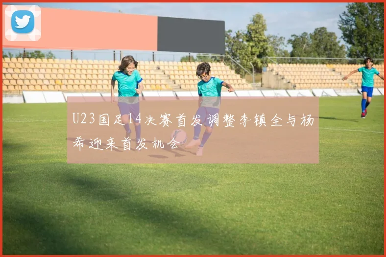 U23国足14决赛首发调整李镇全与杨希迎来首发机会