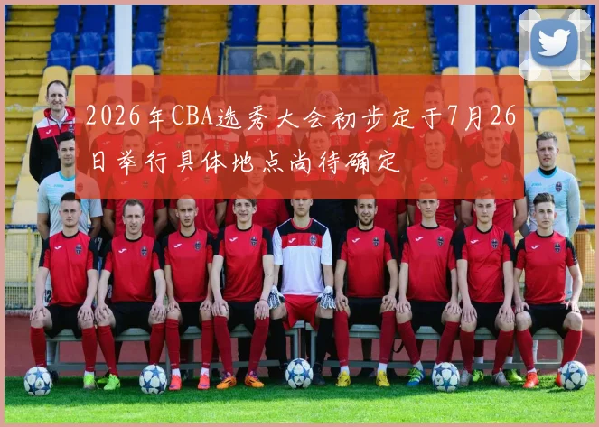 2026年CBA选秀大会初步定于7月26日举行具体地点尚待确定