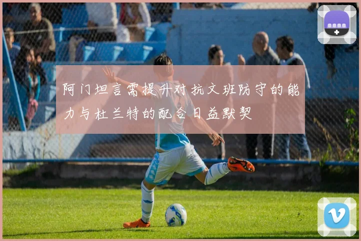 阿门坦言需提升对抗文班防守的能力与杜兰特的配合日益默契