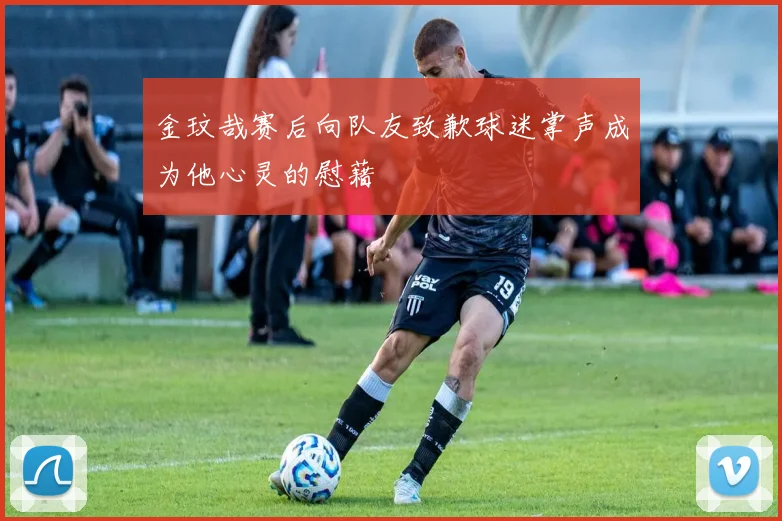 金玟哉赛后向队友致歉球迷掌声成为他心灵的慰藉