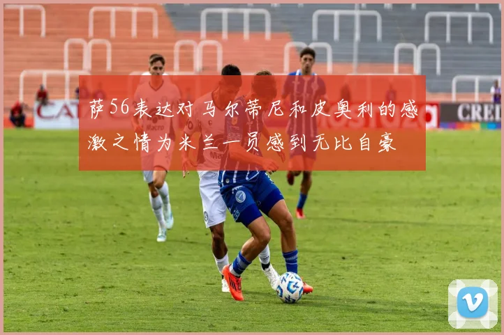 萨56表达对马尔蒂尼和皮奥利的感激之情为米兰一员感到无比自豪