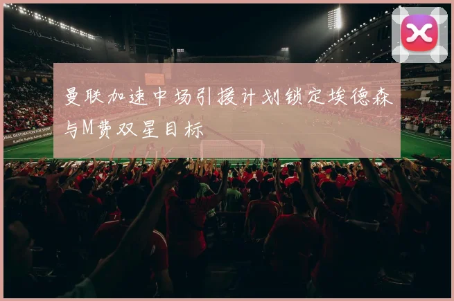 曼联加速中场引援计划锁定埃德森与M费双星目标