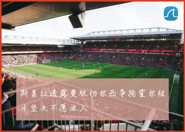 斯基拉透露曼联切尔西争抢霍尔纽卡坚决不愿放人