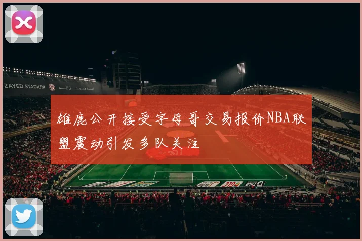 雄鹿公开接受字母哥交易报价NBA联盟震动引发多队关注