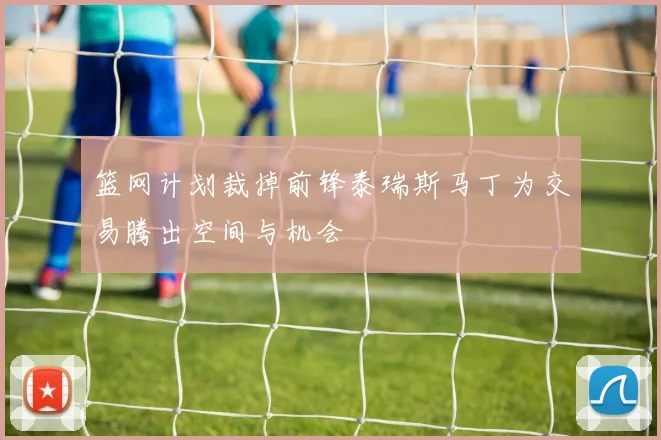 篮网计划裁掉前锋泰瑞斯马丁为交易腾出空间与机会