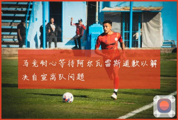 马竞耐心等待阿尔瓦雷斯道歉以解决自宣离队问题