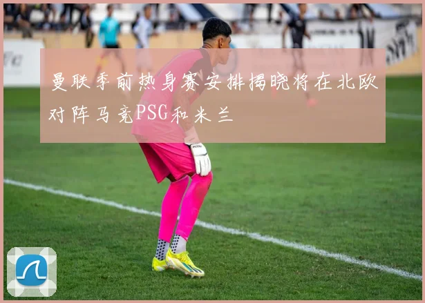 曼联季前热身赛安排揭晓将在北欧对阵马竞PSG和米兰