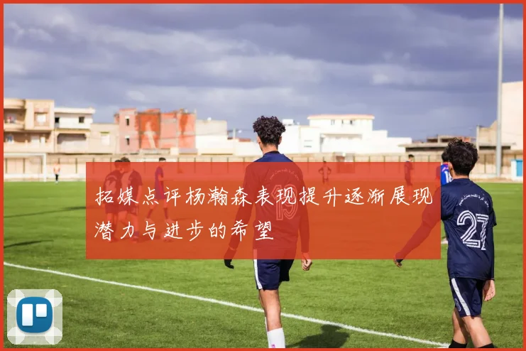 拓媒点评杨瀚森表现提升逐渐展现潜力与进步的希望