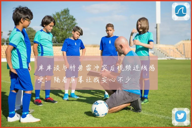 库库谈与特劳雷冲突后视频连线感受：隔着屏幕让我安心不少