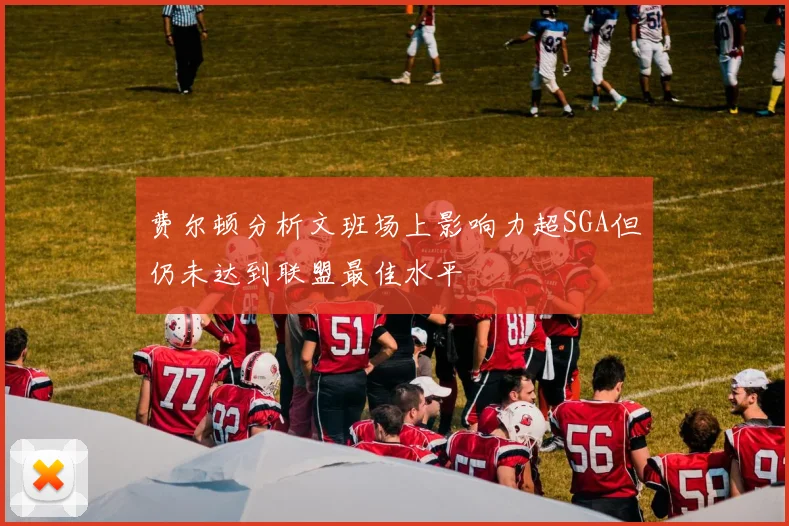 费尔顿分析文班场上影响力超SGA但仍未达到联盟最佳水平
