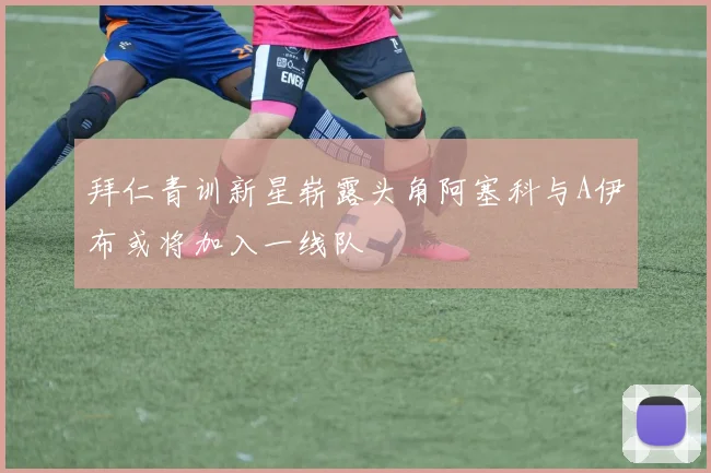 拜仁青训新星崭露头角阿塞科与A伊布或将加入一线队