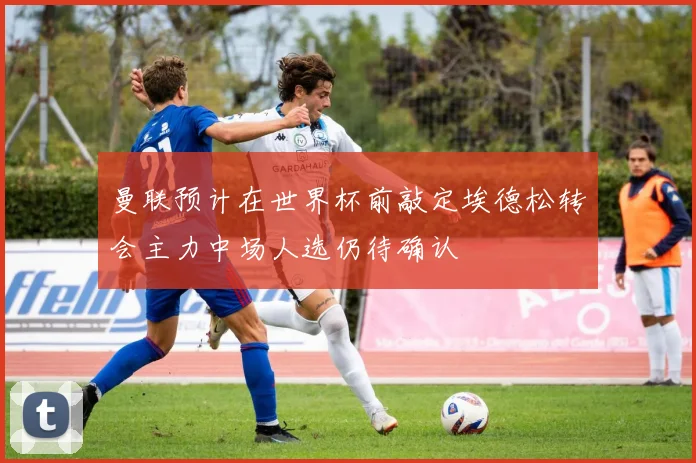 曼联预计在世界杯前敲定埃德松转会主力中场人选仍待确认