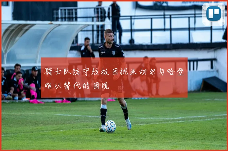 骑士队防守短板困扰米切尔与哈登难以替代的困境