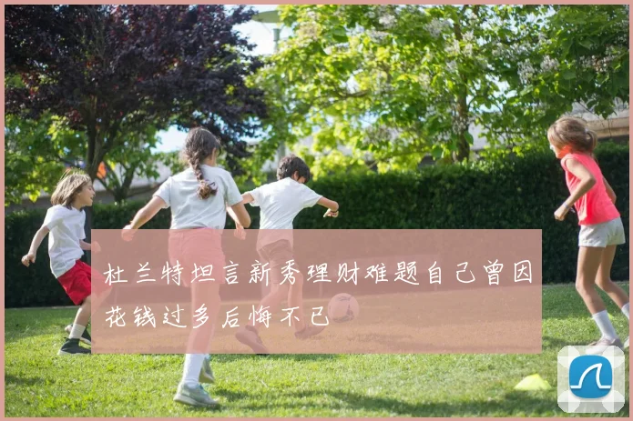 杜兰特坦言新秀理财难题自己曾因花钱过多后悔不已