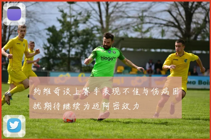 约维奇谈上赛季表现不佳与伤病困扰期待继续为迈阿密效力